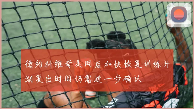 德约科维奇美网后加快恢复训练计划复出时间仍需进一步确认